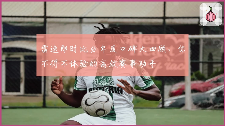 雷速即时比分年度口碑大回顾，你不得不体验的高效赛事助手