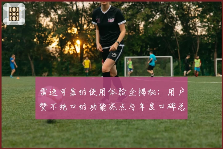 雷速可靠的使用体验全揭秘：用户赞不绝口的功能亮点与年度口碑总结