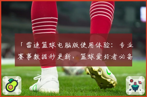 「雷速篮球电脑版使用体验：专业赛事数据秒更新，篮球爱好者必备神器」