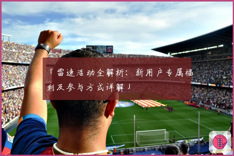 「雷速活动全解析：新用户专属福利及参与方式详解」