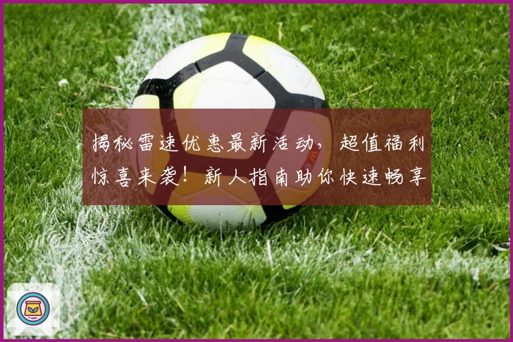 揭秘雷速优惠最新活动，超值福利惊喜来袭！新人指南助你快速畅享体验