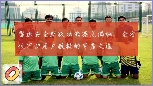 雷速安全新版功能亮点揭秘:全方位守护用户数据的可靠之选